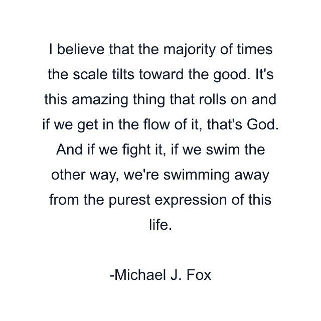 I believe that the majority of times the scale tilts toward the good. It's this amazing thing that rolls on and if we get in the flow of it, that's God. And if we fight it, if we swim the other way, we're swimming away from the purest expression of this life.