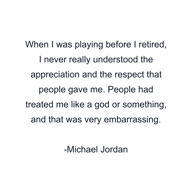 When I was playing before I retired, I never really understood the appreciation and the respect that people gave me. People had treated me like a god or something, and that was very embarrassing.