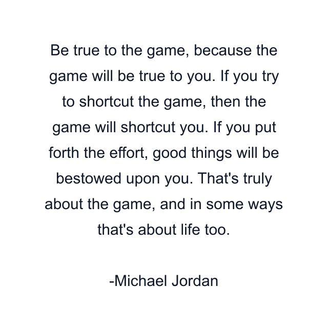 Be true to the game, because the game will be true to you. If you try to shortcut the game, then the game will shortcut you. If you put forth the effort, good things will be bestowed upon you. That's truly about the game, and in some ways that's about life too.