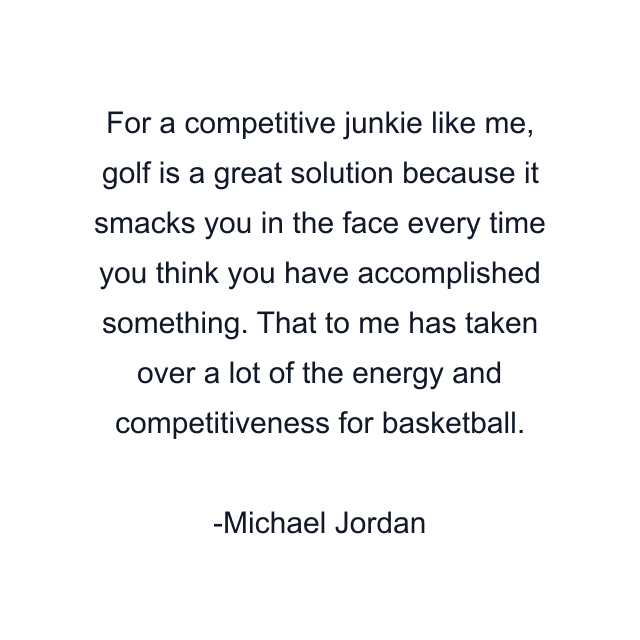 For a competitive junkie like me, golf is a great solution because it smacks you in the face every time you think you have accomplished something. That to me has taken over a lot of the energy and competitiveness for basketball.