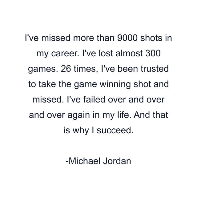 I've missed more than 9000 shots in my career. I've lost almost 300 games. 26 times, I've been trusted to take the game winning shot and missed. I've failed over and over and over again in my life. And that is why I succeed.