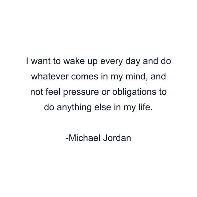 I want to wake up every day and do whatever comes in my mind, and not feel pressure or obligations to do anything else in my life.