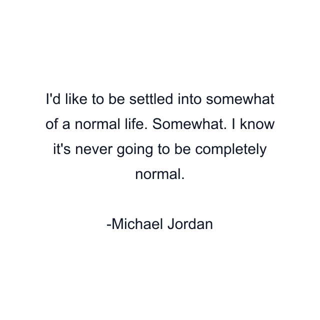 I'd like to be settled into somewhat of a normal life. Somewhat. I know it's never going to be completely normal.