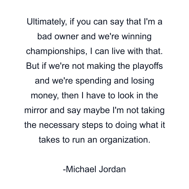 Ultimately, if you can say that I'm a bad owner and we're winning championships, I can live with that. But if we're not making the playoffs and we're spending and losing money, then I have to look in the mirror and say maybe I'm not taking the necessary steps to doing what it takes to run an organization.