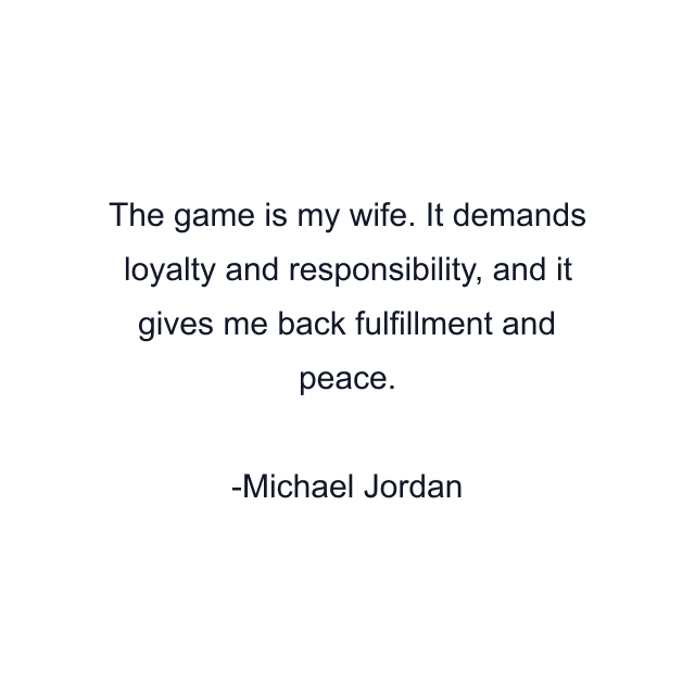 The game is my wife. It demands loyalty and responsibility, and it gives me back fulfillment and peace.