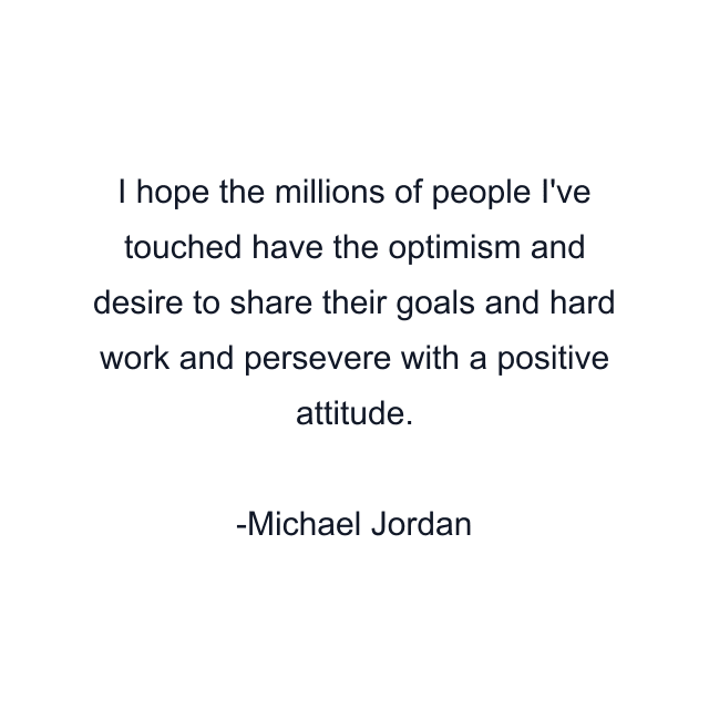 I hope the millions of people I've touched have the optimism and desire to share their goals and hard work and persevere with a positive attitude.