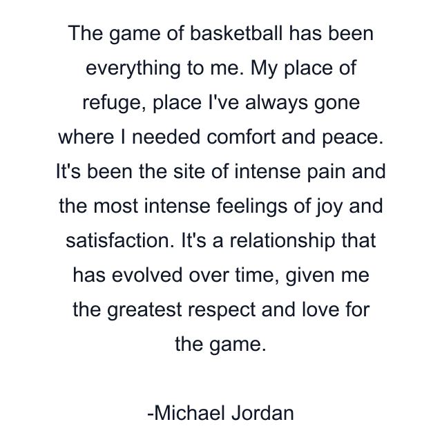 The game of basketball has been everything to me. My place of refuge, place I've always gone where I needed comfort and peace. It's been the site of intense pain and the most intense feelings of joy and satisfaction. It's a relationship that has evolved over time, given me the greatest respect and love for the game.