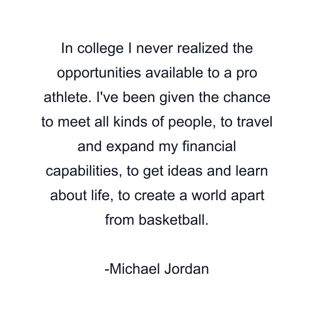 In college I never realized the opportunities available to a pro athlete. I've been given the chance to meet all kinds of people, to travel and expand my financial capabilities, to get ideas and learn about life, to create a world apart from basketball.