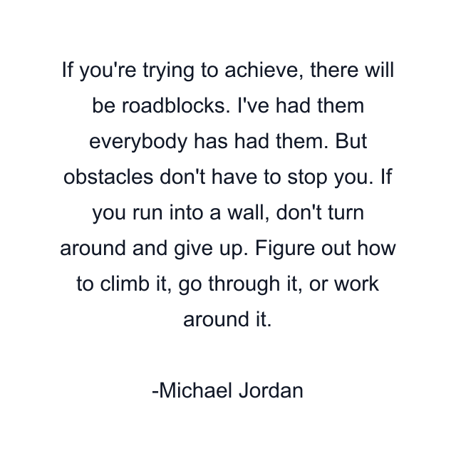 If you're trying to achieve, there will be roadblocks. I've had them everybody has had them. But obstacles don't have to stop you. If you run into a wall, don't turn around and give up. Figure out how to climb it, go through it, or work around it.