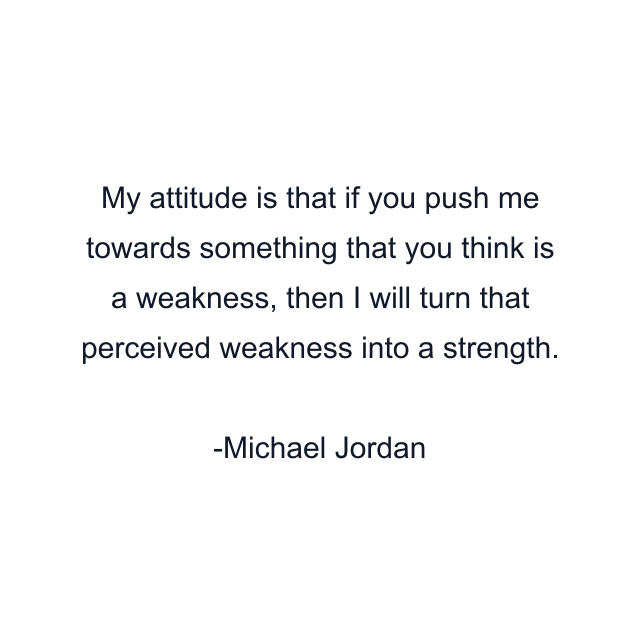 My attitude is that if you push me towards something that you think is a weakness, then I will turn that perceived weakness into a strength.