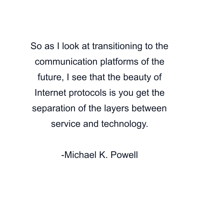 So as I look at transitioning to the communication platforms of the future, I see that the beauty of Internet protocols is you get the separation of the layers between service and technology.