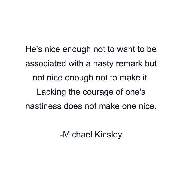 He's nice enough not to want to be associated with a nasty remark but not nice enough not to make it. Lacking the courage of one's nastiness does not make one nice.