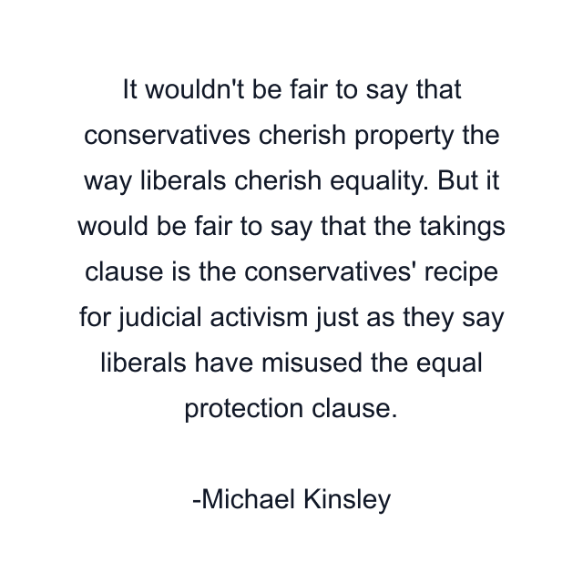 It wouldn't be fair to say that conservatives cherish property the way liberals cherish equality. But it would be fair to say that the takings clause is the conservatives' recipe for judicial activism just as they say liberals have misused the equal protection clause.