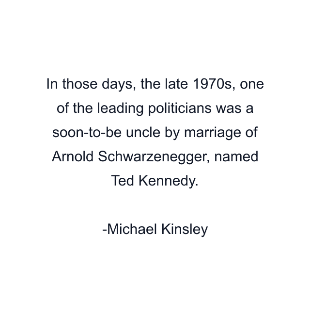 In those days, the late 1970s, one of the leading politicians was a soon-to-be uncle by marriage of Arnold Schwarzenegger, named Ted Kennedy.