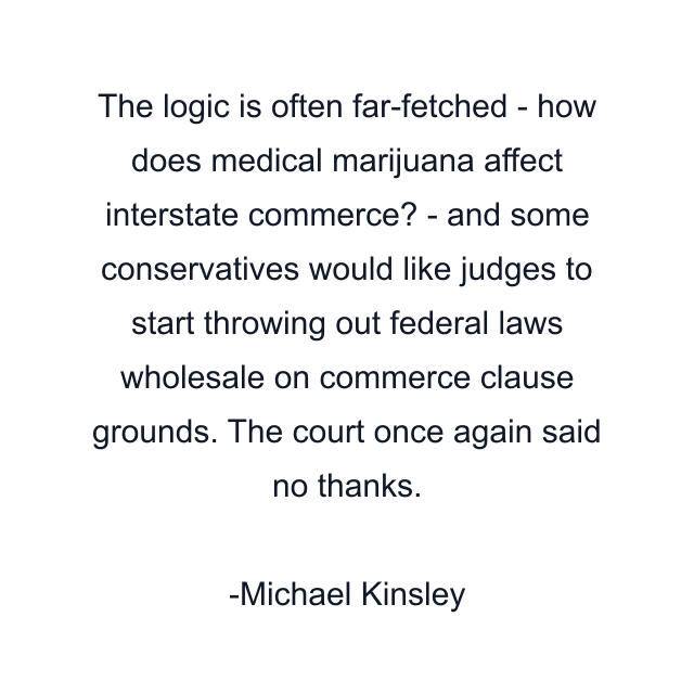 The logic is often far-fetched - how does medical marijuana affect interstate commerce? - and some conservatives would like judges to start throwing out federal laws wholesale on commerce clause grounds. The court once again said no thanks.