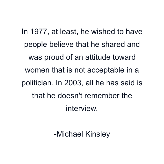 In 1977, at least, he wished to have people believe that he shared and was proud of an attitude toward women that is not acceptable in a politician. In 2003, all he has said is that he doesn't remember the interview.