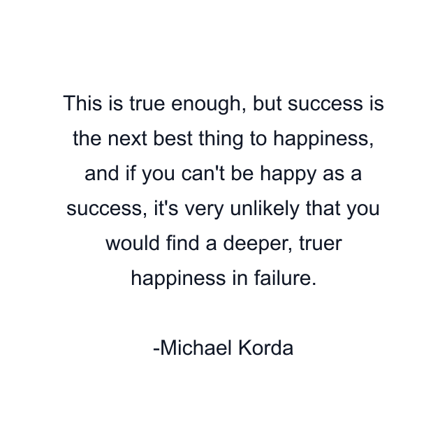 This is true enough, but success is the next best thing to happiness, and if you can't be happy as a success, it's very unlikely that you would find a deeper, truer happiness in failure.