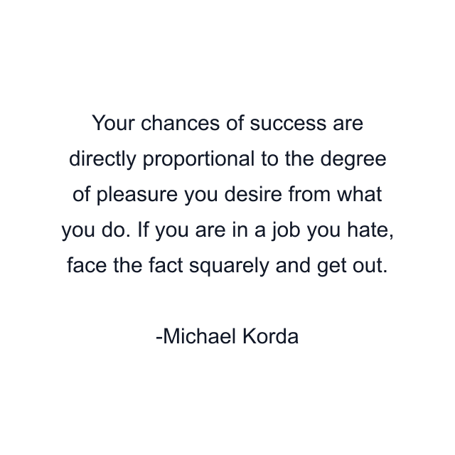 Your chances of success are directly proportional to the degree of pleasure you desire from what you do. If you are in a job you hate, face the fact squarely and get out.