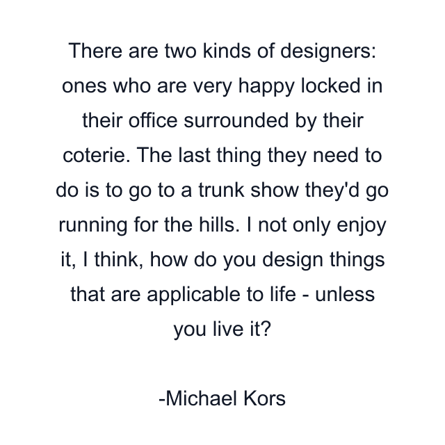 There are two kinds of designers: ones who are very happy locked in their office surrounded by their coterie. The last thing they need to do is to go to a trunk show they'd go running for the hills. I not only enjoy it, I think, how do you design things that are applicable to life - unless you live it?