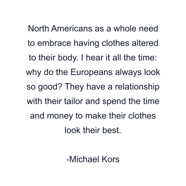 North Americans as a whole need to embrace having clothes altered to their body. I hear it all the time: why do the Europeans always look so good? They have a relationship with their tailor and spend the time and money to make their clothes look their best.