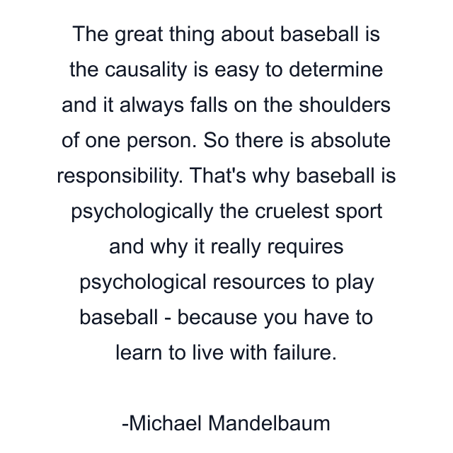 The great thing about baseball is the causality is easy to determine and it always falls on the shoulders of one person. So there is absolute responsibility. That's why baseball is psychologically the cruelest sport and why it really requires psychological resources to play baseball - because you have to learn to live with failure.