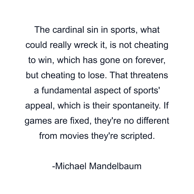 The cardinal sin in sports, what could really wreck it, is not cheating to win, which has gone on forever, but cheating to lose. That threatens a fundamental aspect of sports' appeal, which is their spontaneity. If games are fixed, they're no different from movies they're scripted.