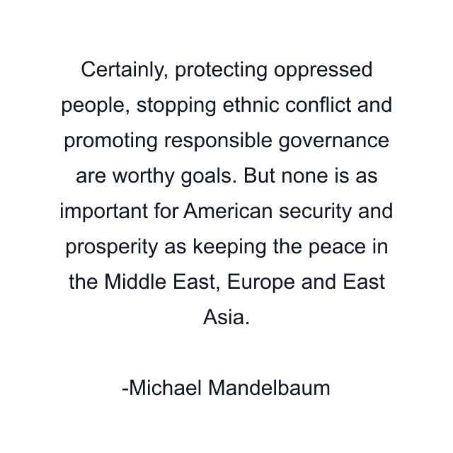 Certainly, protecting oppressed people, stopping ethnic conflict and promoting responsible governance are worthy goals. But none is as important for American security and prosperity as keeping the peace in the Middle East, Europe and East Asia.