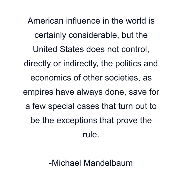 American influence in the world is certainly considerable, but the United States does not control, directly or indirectly, the politics and economics of other societies, as empires have always done, save for a few special cases that turn out to be the exceptions that prove the rule.