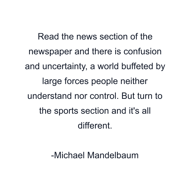 Read the news section of the newspaper and there is confusion and uncertainty, a world buffeted by large forces people neither understand nor control. But turn to the sports section and it's all different.