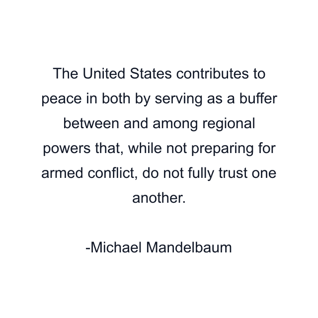 The United States contributes to peace in both by serving as a buffer between and among regional powers that, while not preparing for armed conflict, do not fully trust one another.