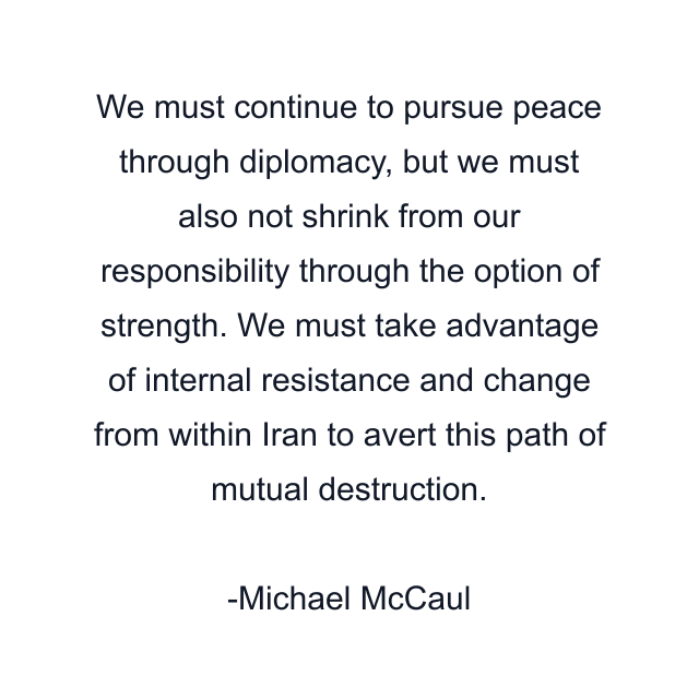 We must continue to pursue peace through diplomacy, but we must also not shrink from our responsibility through the option of strength. We must take advantage of internal resistance and change from within Iran to avert this path of mutual destruction.