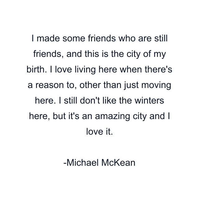 I made some friends who are still friends, and this is the city of my birth. I love living here when there's a reason to, other than just moving here. I still don't like the winters here, but it's an amazing city and I love it.