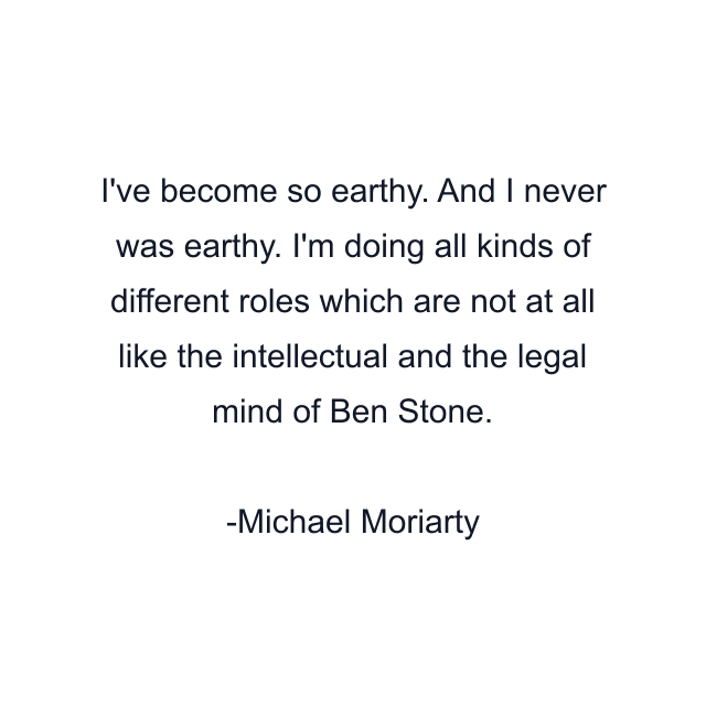 I've become so earthy. And I never was earthy. I'm doing all kinds of different roles which are not at all like the intellectual and the legal mind of Ben Stone.