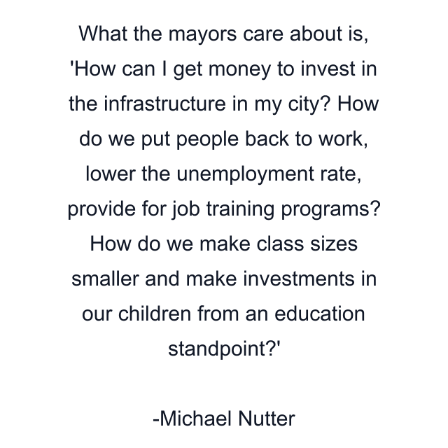 What the mayors care about is, 'How can I get money to invest in the infrastructure in my city? How do we put people back to work, lower the unemployment rate, provide for job training programs? How do we make class sizes smaller and make investments in our children from an education standpoint?'