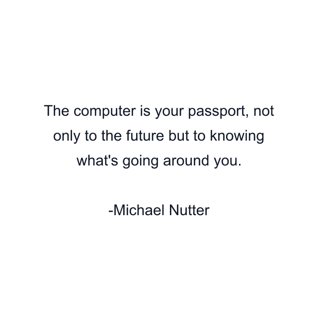 The computer is your passport, not only to the future but to knowing what's going around you.