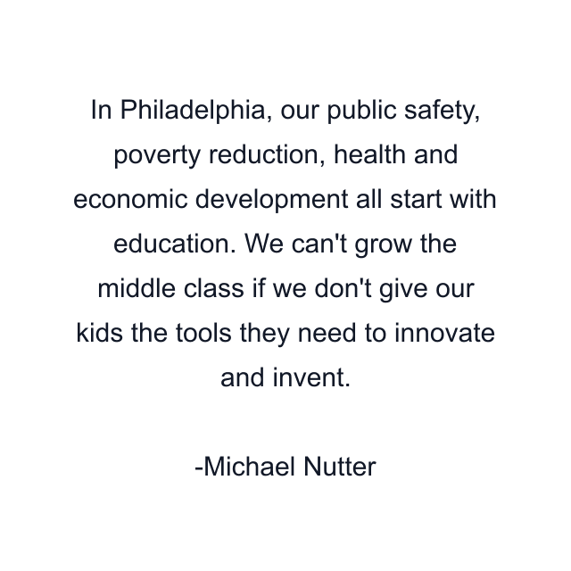 In Philadelphia, our public safety, poverty reduction, health and economic development all start with education. We can't grow the middle class if we don't give our kids the tools they need to innovate and invent.