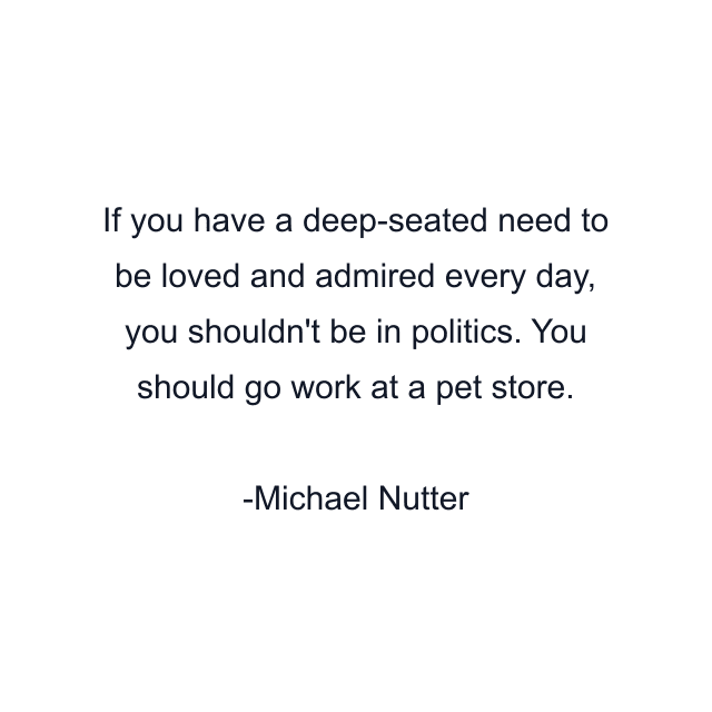 If you have a deep-seated need to be loved and admired every day, you shouldn't be in politics. You should go work at a pet store.