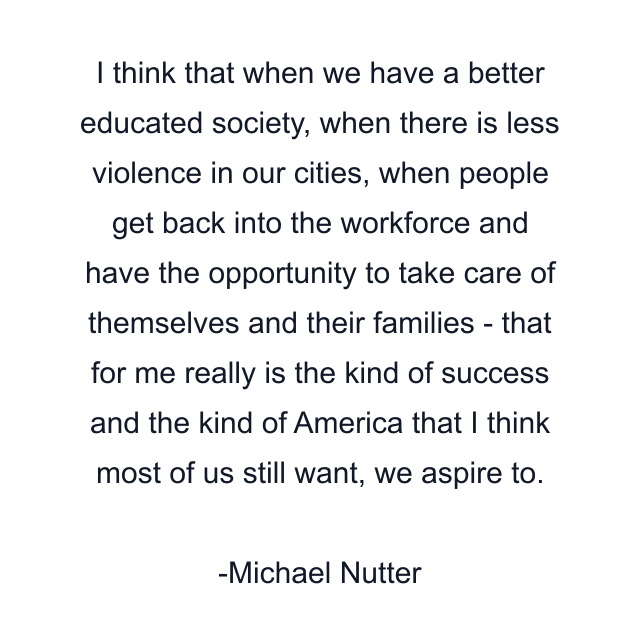 I think that when we have a better educated society, when there is less violence in our cities, when people get back into the workforce and have the opportunity to take care of themselves and their families - that for me really is the kind of success and the kind of America that I think most of us still want, we aspire to.