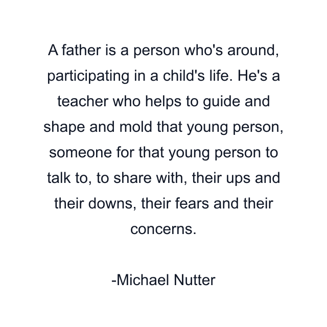 A father is a person who's around, participating in a child's life. He's a teacher who helps to guide and shape and mold that young person, someone for that young person to talk to, to share with, their ups and their downs, their fears and their concerns.