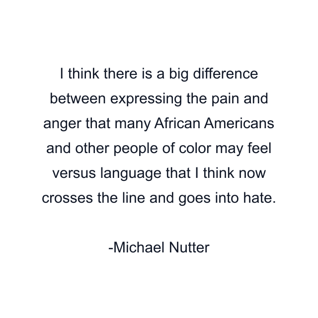 I think there is a big difference between expressing the pain and anger that many African Americans and other people of color may feel versus language that I think now crosses the line and goes into hate.