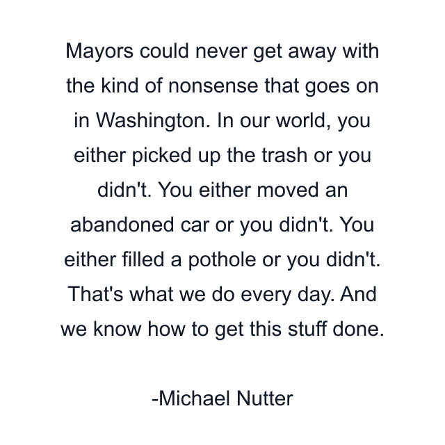 Mayors could never get away with the kind of nonsense that goes on in Washington. In our world, you either picked up the trash or you didn't. You either moved an abandoned car or you didn't. You either filled a pothole or you didn't. That's what we do every day. And we know how to get this stuff done.