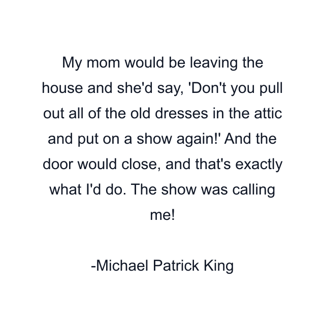 My mom would be leaving the house and she'd say, 'Don't you pull out all of the old dresses in the attic and put on a show again!' And the door would close, and that's exactly what I'd do. The show was calling me!