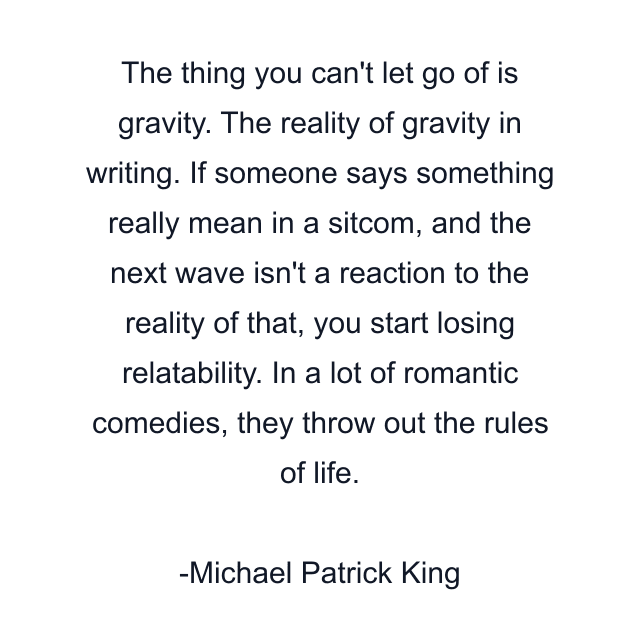 The thing you can't let go of is gravity. The reality of gravity in writing. If someone says something really mean in a sitcom, and the next wave isn't a reaction to the reality of that, you start losing relatability. In a lot of romantic comedies, they throw out the rules of life.