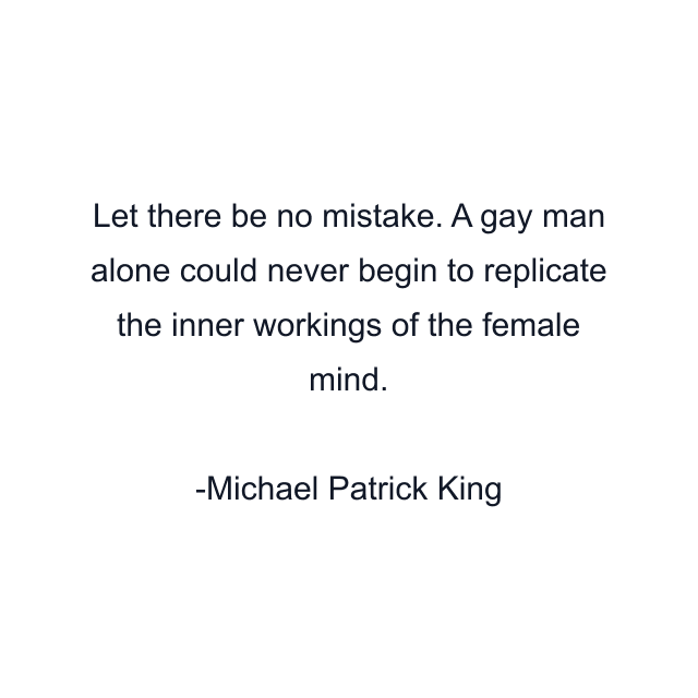 Let there be no mistake. A gay man alone could never begin to replicate the inner workings of the female mind.