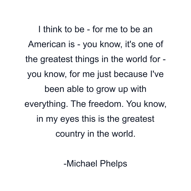 I think to be - for me to be an American is - you know, it's one of the greatest things in the world for - you know, for me just because I've been able to grow up with everything. The freedom. You know, in my eyes this is the greatest country in the world.