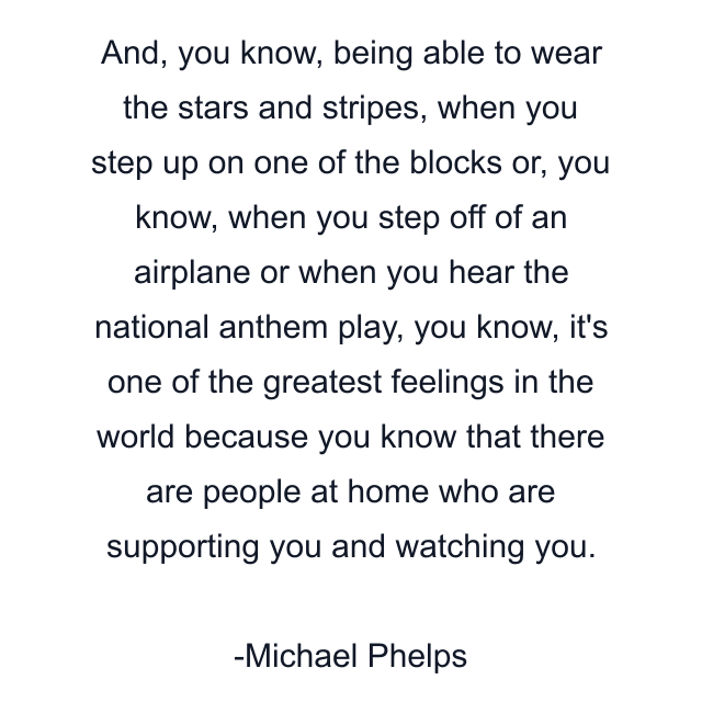 And, you know, being able to wear the stars and stripes, when you step up on one of the blocks or, you know, when you step off of an airplane or when you hear the national anthem play, you know, it's one of the greatest feelings in the world because you know that there are people at home who are supporting you and watching you.