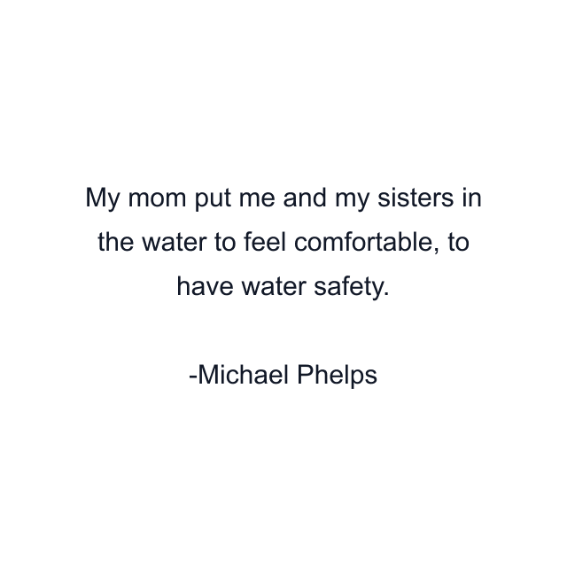 My mom put me and my sisters in the water to feel comfortable, to have water safety.