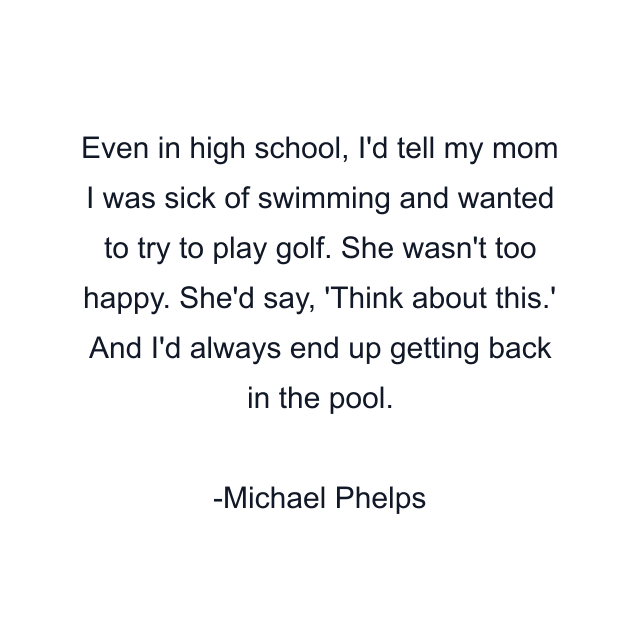 Even in high school, I'd tell my mom I was sick of swimming and wanted to try to play golf. She wasn't too happy. She'd say, 'Think about this.' And I'd always end up getting back in the pool.