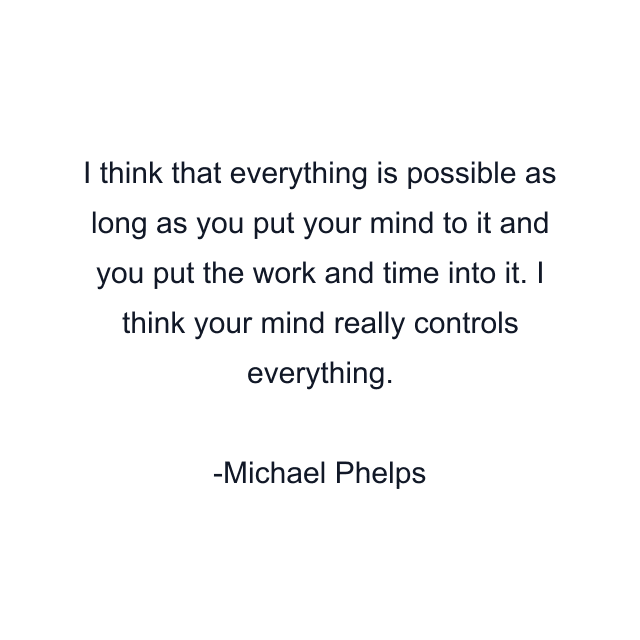 I think that everything is possible as long as you put your mind to it and you put the work and time into it. I think your mind really controls everything.