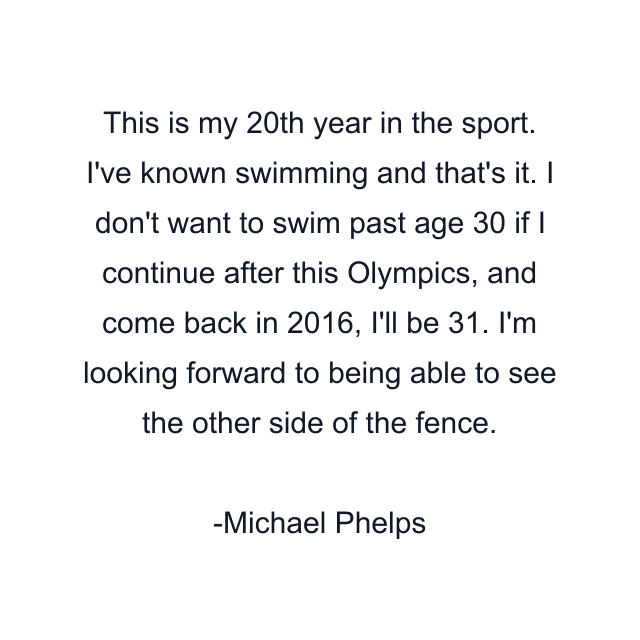 This is my 20th year in the sport. I've known swimming and that's it. I don't want to swim past age 30 if I continue after this Olympics, and come back in 2016, I'll be 31. I'm looking forward to being able to see the other side of the fence.